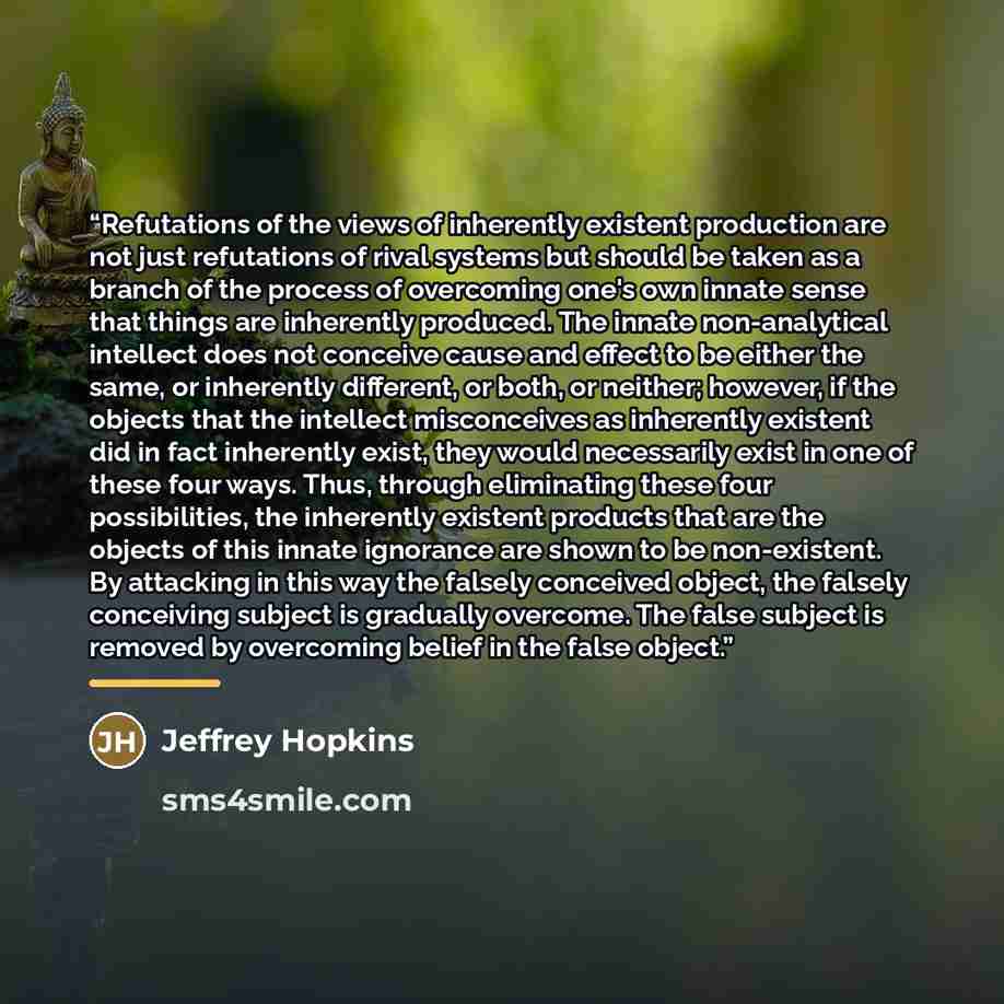 “Refutations of the views of inherently existent production are not just refutations of rival systems but should be taken as a branch of the process of overcoming one's own innate sense that things are inherently produced. The innate non-analytical intellect does not conceive cause and effect to be…” quote by Jeffrey Hopkins