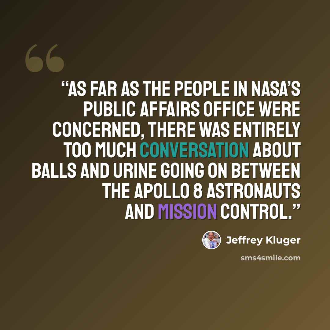 “As far as the people in NASA’s public affairs office were concerned, there was entirely too much conversation about balls and urine going on between the Apollo 8 astronauts and Mission Control.” quote by Jeffrey Kluger