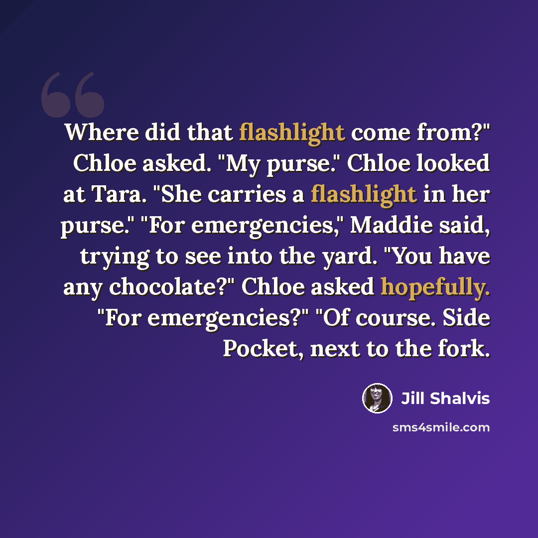 “Where did that flashlight come from?" Chloe asked. "My purse." Chloe looked at Tara. "She carries a flashlight in her purse." "For emergencies," Maddie said, trying to see into the yard. "You have any chocolate?" Chloe asked hopefully. "For emergencies?" "Of course. Side Pocket, next to the fork.” quote by Jill Shalvis