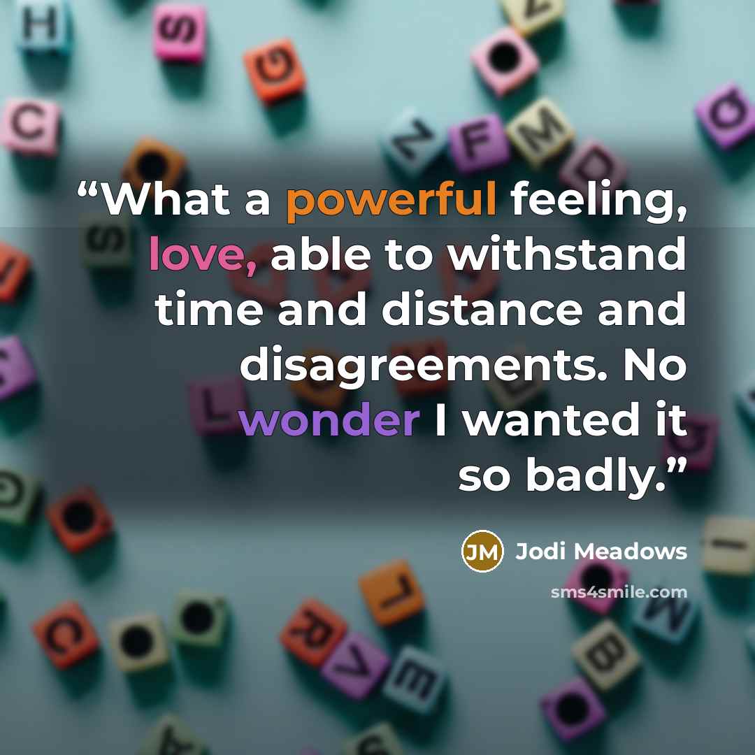 “What a powerful feeling, love, able to withstand time and distance and disagreements. No wonder I wanted it so badly.” quote by Jodi Meadows