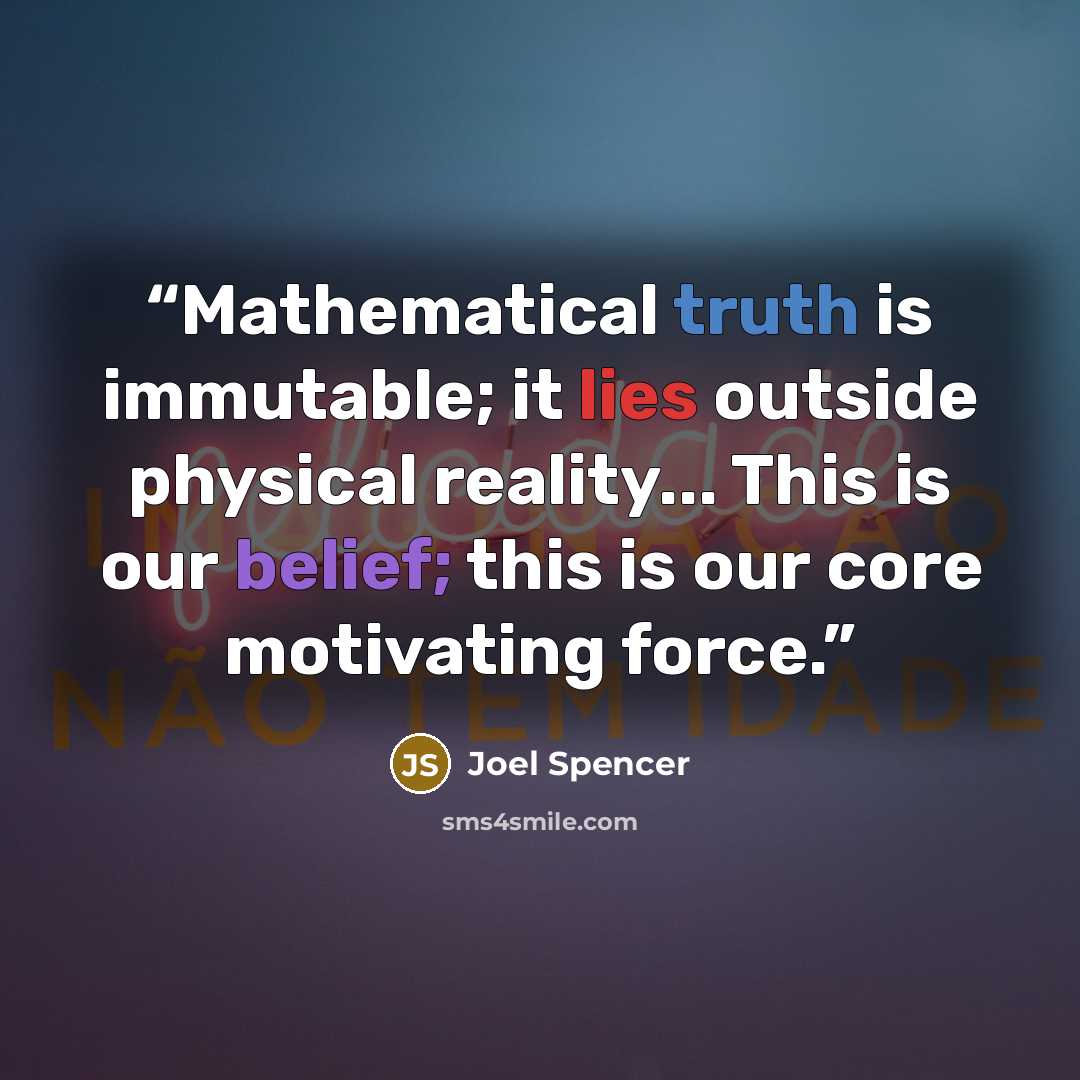 “Mathematical truth is immutable; it lies outside physical reality... This is our belief; this is our core motivating force.” quote by Joel Spencer