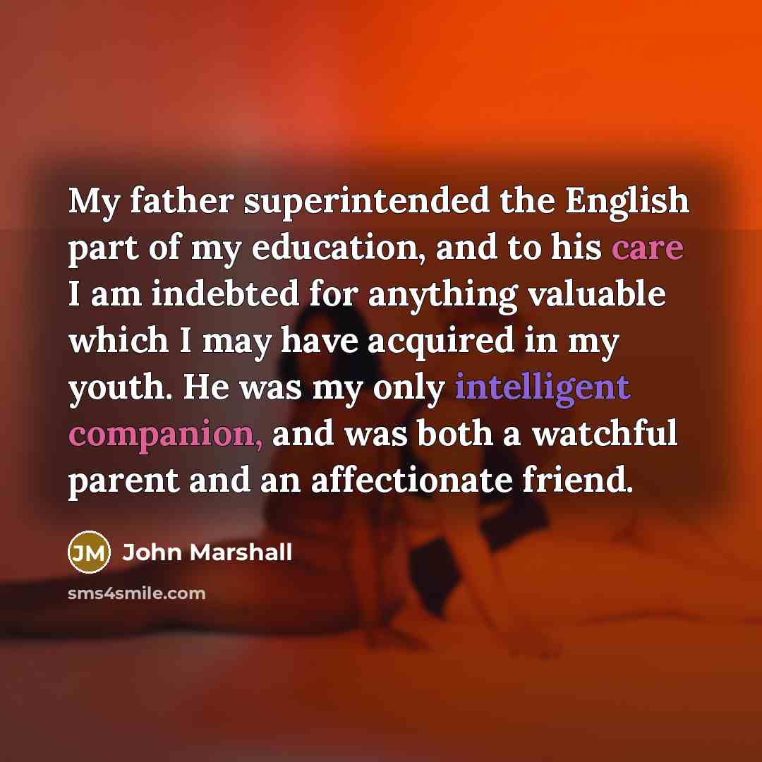 “My father superintended the English part of my education, and to his care I am indebted for anything valuable which I may have acquired in my youth. He was my only intelligent companion, and was both a watchful parent and an affectionate friend.” quote by John Marshall