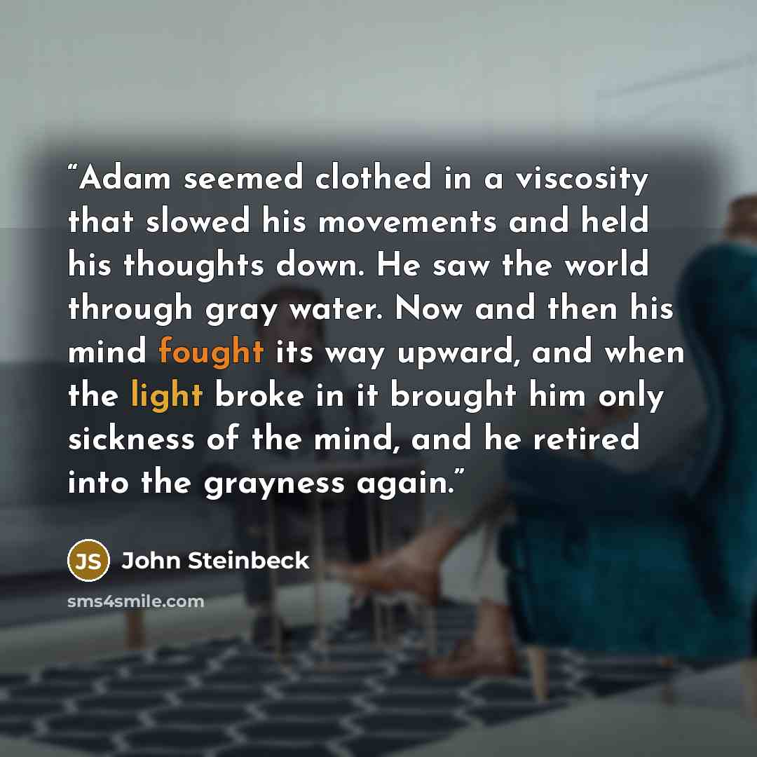 “Adam seemed clothed in a viscosity that slowed his movements and held his thoughts down. He saw the world through gray water. Now and then his mind fought its way upward, and when the light broke in it brought him only sickness of the mind, and he retired into the grayness again.” quote by John Steinbeck