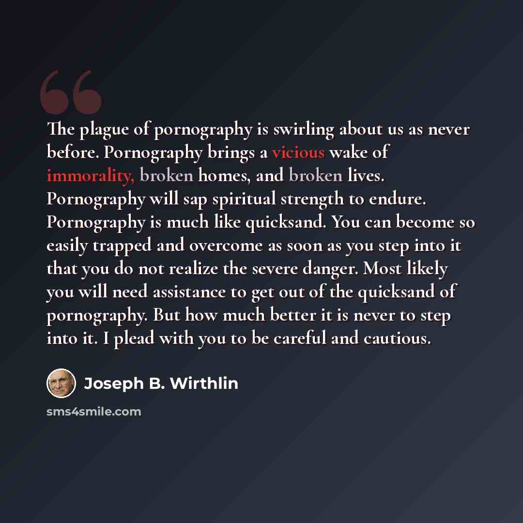 “The plague of pornography is swirling about us as never before. Pornography brings a vicious wake of immorality, broken homes, and broken lives. Pornography will sap spiritual strength to endure. Pornography is much like quicksand. You can become so easily trapped and overcome as soon as you step…” quote by Joseph B. Wirthlin