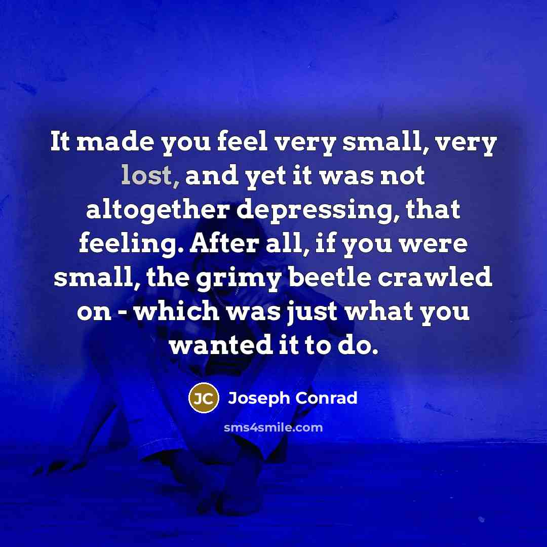 “It made you feel very small, very lost, and yet it was not altogether depressing, that feeling. After all, if you were small, the grimy beetle crawled on - which was just what you wanted it to do.” quote by Joseph Conrad