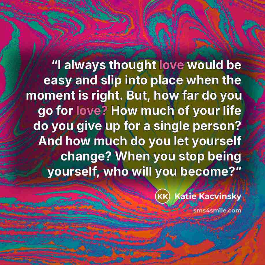 “I always thought love would be easy and slip into place when the moment is right. But, how far do you go for love? How much of your life do you give up for a single person? And how much do you let yourself change? When you stop being yourself, who will you become?” quote by Katie Kacvinsky