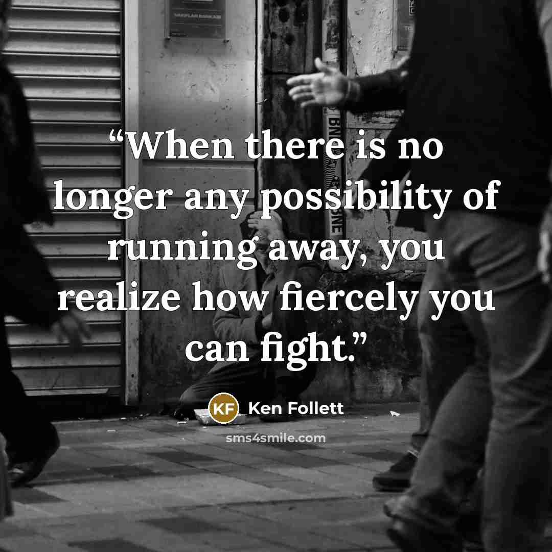 “When there is no longer any possibility of running away, you realize how fiercely you can fight.” quote by Ken Follett
