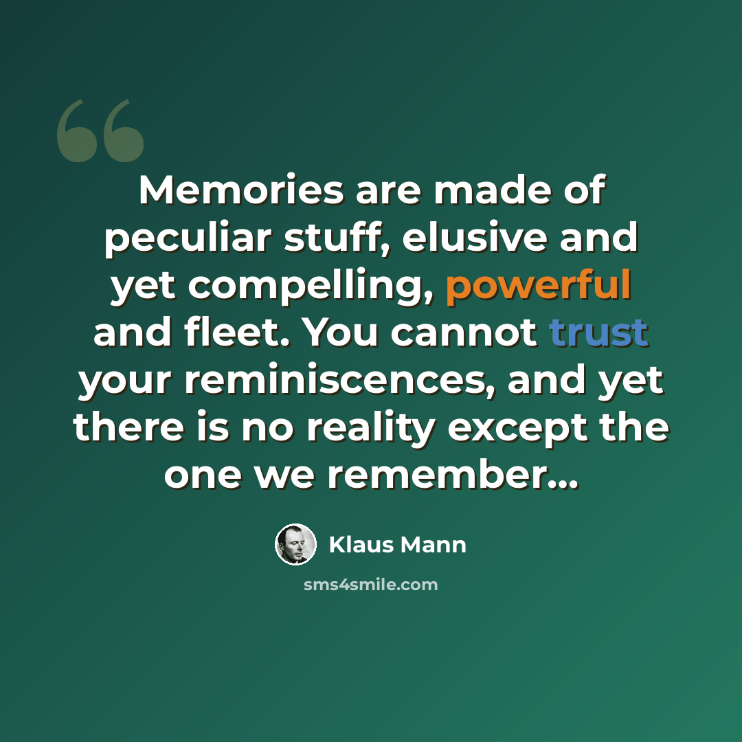 “Memories are made of peculiar stuff, elusive and yet compelling, powerful and fleet. You cannot trust your reminiscences, and yet there is no reality except the one we remember…” quote by Klaus Mann