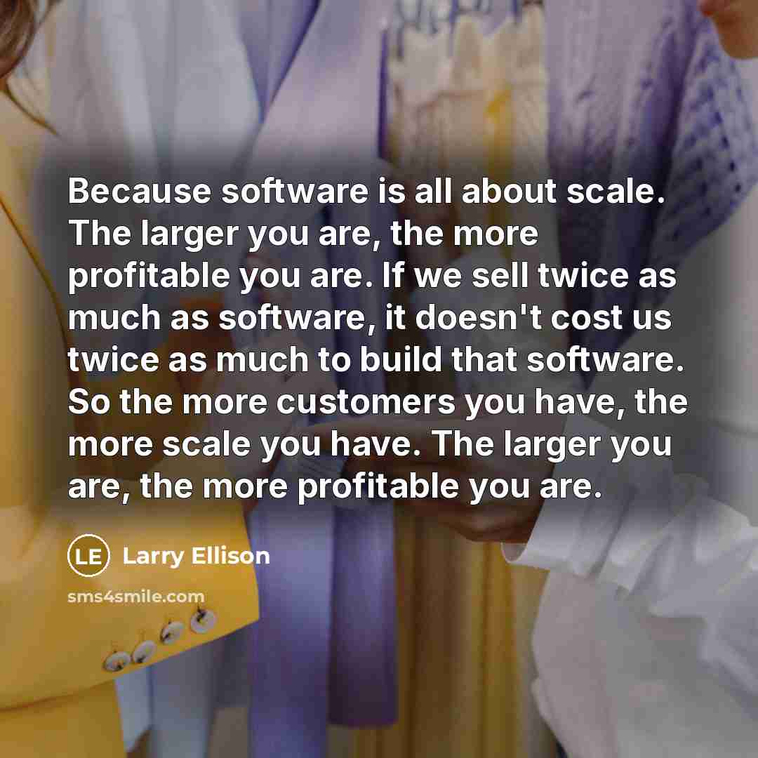 “Because software is all about scale. The larger you are, the more profitable you are. If we sell twice as much as software, it doesn't cost us twice as much to build that software. So the more customers you have, the more scale you have. The larger you are, the more profitable you are.” quote by Larry Ellison
