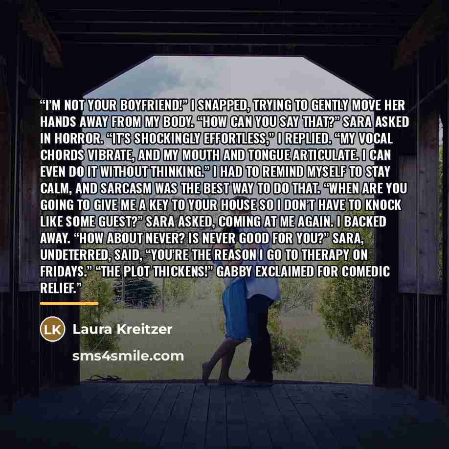 “I’m not your boyfriend!” I snapped, trying to gently move her hands away from my body. “How can you say that?” Sara asked in horror. “It’s shockingly effortless,” I replied. “My vocal chords vibrate, and my mouth and tongue articulate. I can even do it without thinking.” I had to remind myself to…” quote by Laura Kreitzer