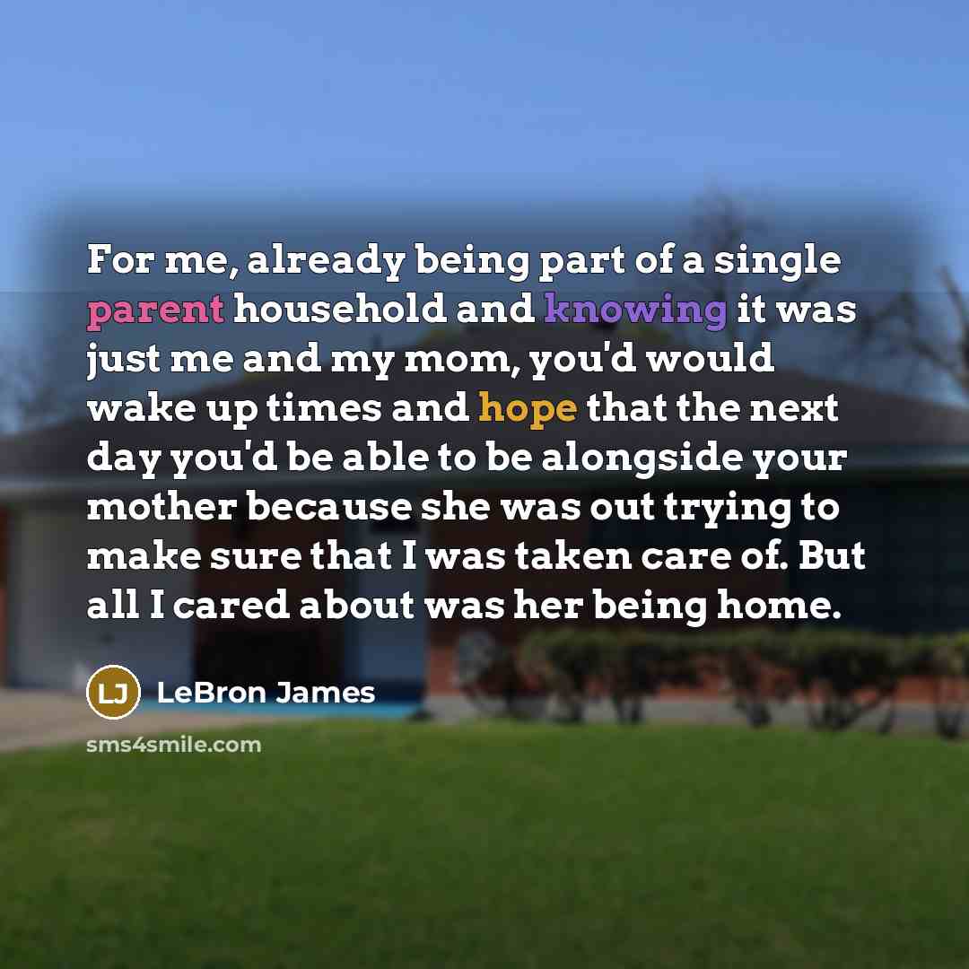 “For me, already being part of a single parent household and knowing it was just me and my mom, you'd would wake up times and hope that the next day you'd be able to be alongside your mother because she was out trying to make sure that I was taken care of. But all I cared about was her being home.” quote by LeBron James