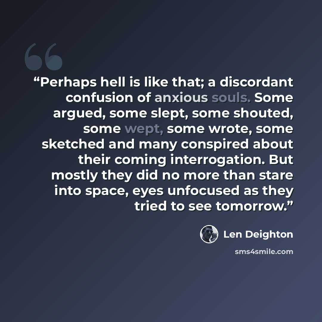 “Perhaps hell is like that; a discordant confusion of anxious souls. Some argued, some slept, some shouted, some wept, some wrote, some sketched and many conspired about their coming interrogation. But mostly they did no more than stare into space, eyes unfocused as they tried to see tomorrow.” quote by Len Deighton