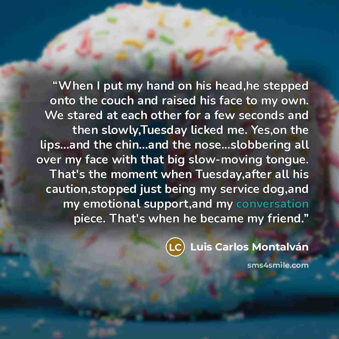 “When I put my hand on his head,he stepped onto the couch and raised his face to my own. We stared at each other for a few seconds and then slowly,Tuesday licked me. Yes,on the lips...and the chin...and the nose...slobbering all over my face with that big slow-moving tongue. That's the moment when…” quote by Luis Carlos Montalván