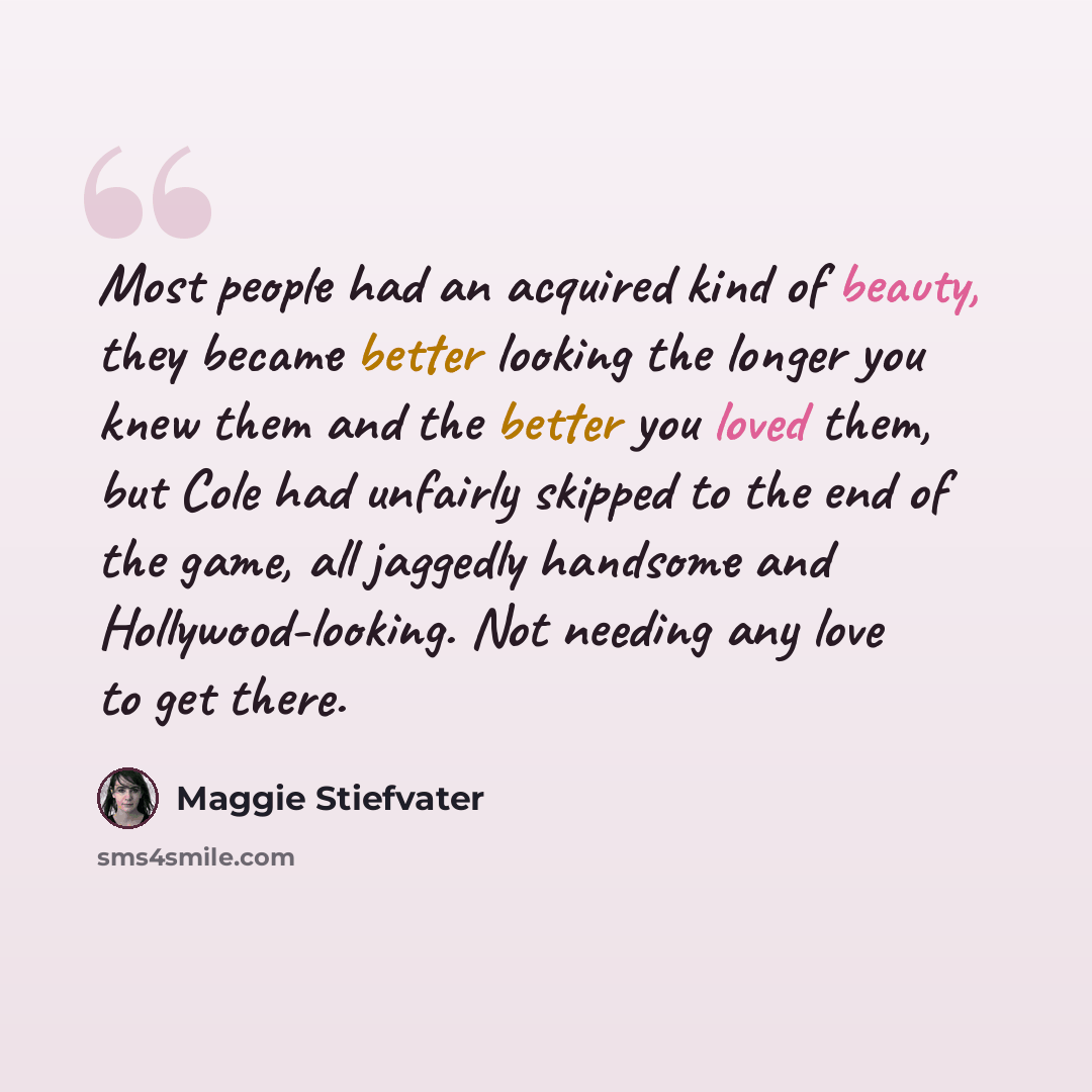 “Most people had an acquired kind of beauty, they became better looking the longer you knew them and the better you loved them, but Cole had unfairly skipped to the end of the game, all jaggedly handsome and Hollywood-looking. Not needing any love to get there.” quote by Maggie Stiefvater