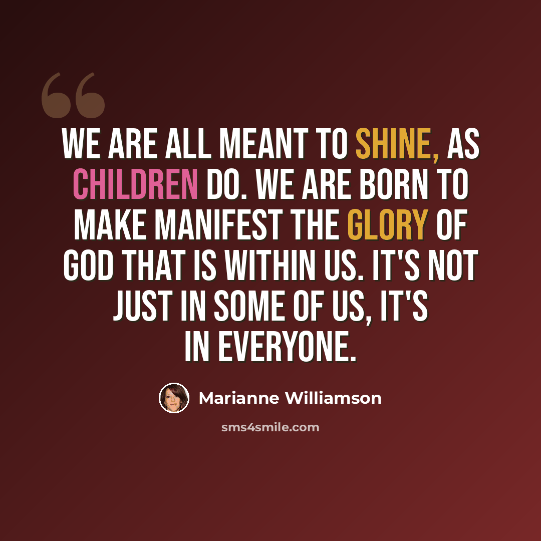 “We are all meant to shine, as children do. We are born to make manifest the glory of God that is within us. It's not just in some of us, it's in everyone.” quote by Marianne Williamson