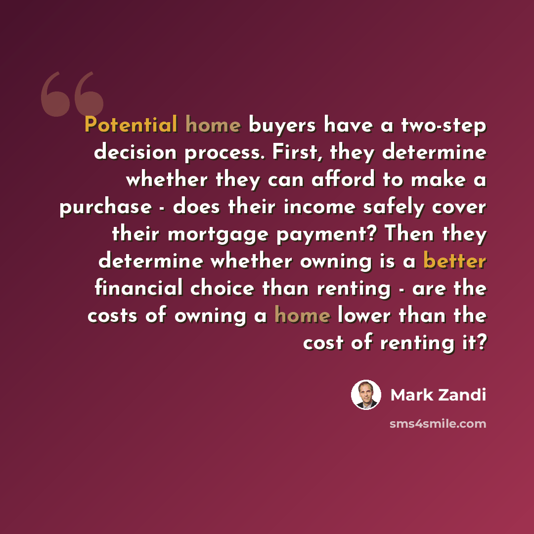 “Potential home buyers have a two-step decision process. First, they determine whether they can afford to make a purchase - does their income safely cover their mortgage payment? Then they determine whether owning is a better financial choice than renting - are the costs of owning a home lower than…” quote by Mark Zandi