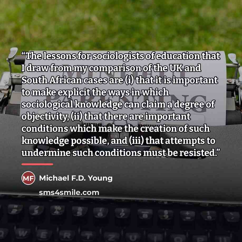 “The lessons for sociologists of education that I draw from my comparison of the UK and South African cases are (i) that it is important to make explicit the ways in which sociological knowledge can claim a degree of objectivity, (ii) that there are important conditions which make the creation of…” quote by Michael F.D. Young