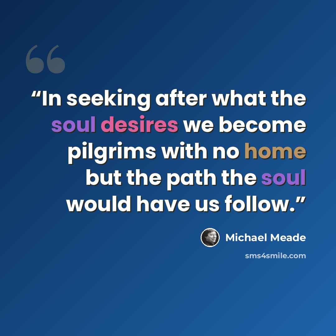 “In seeking after what the soul desires we become pilgrims with no home but the path the soul would have us follow.” quote by Michael Meade