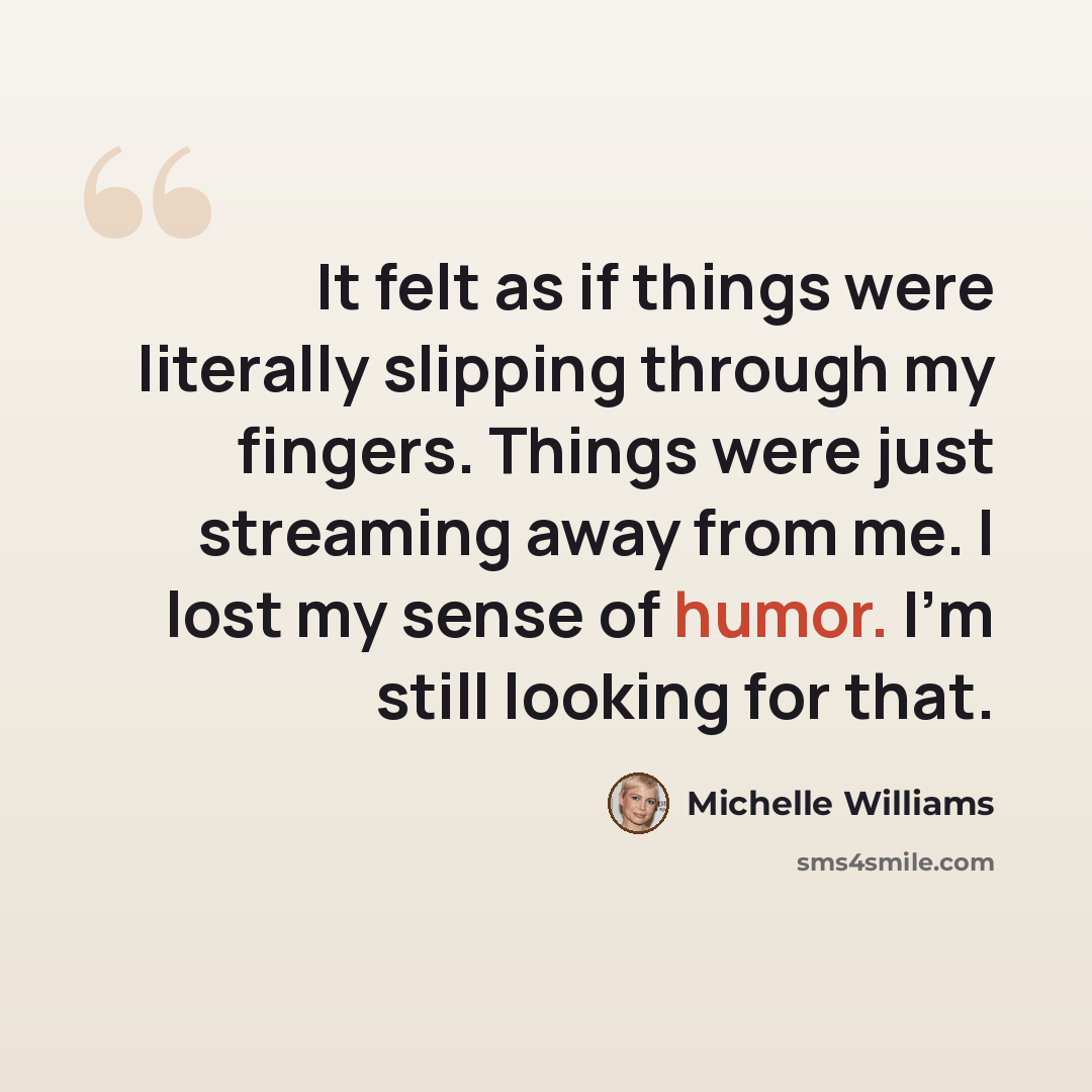 “It felt as if things were literally slipping through my fingers. Things were just streaming away from me. I lost my sense of humor. I'm still looking for that.” quote by Michelle Williams