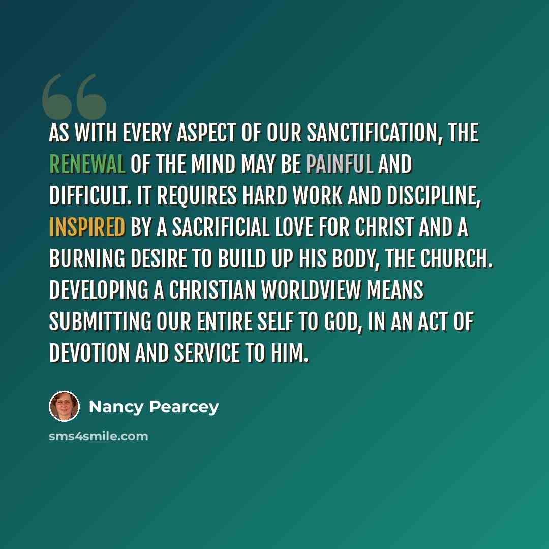 “As with every aspect of our sanctification, the renewal of the mind may be painful and difficult. It requires hard work and discipline, inspired by a sacrificial love for Christ and a burning desire to build up His body, the Church. Developing a Christian worldview means submitting our entire self…” quote by Nancy Pearcey