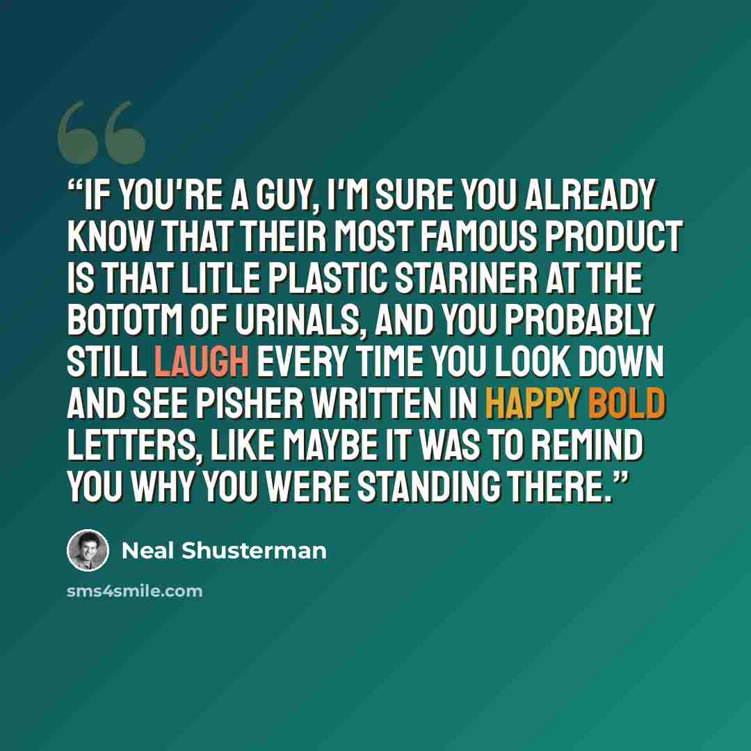 “If you're a guy, I'm sure you already know that their most famous product is that litle plastic stariner at the bototm of urinals, and you probably still laugh every time you look down and see PISHER written in happy bold letters, like maybe it was to remind you why you were standing there.” quote by Neal Shusterman