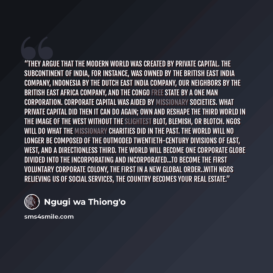 “They argue that the modern world was created by private capital. The subcontinent of India, for instance, was owned by the British East India Company, Indonesia by the Dutch East India Company, our neighbors by the British East Africa Company, and the Congo Free State by a one man corporation…” quote by Ngũgĩ wa Thiong'o