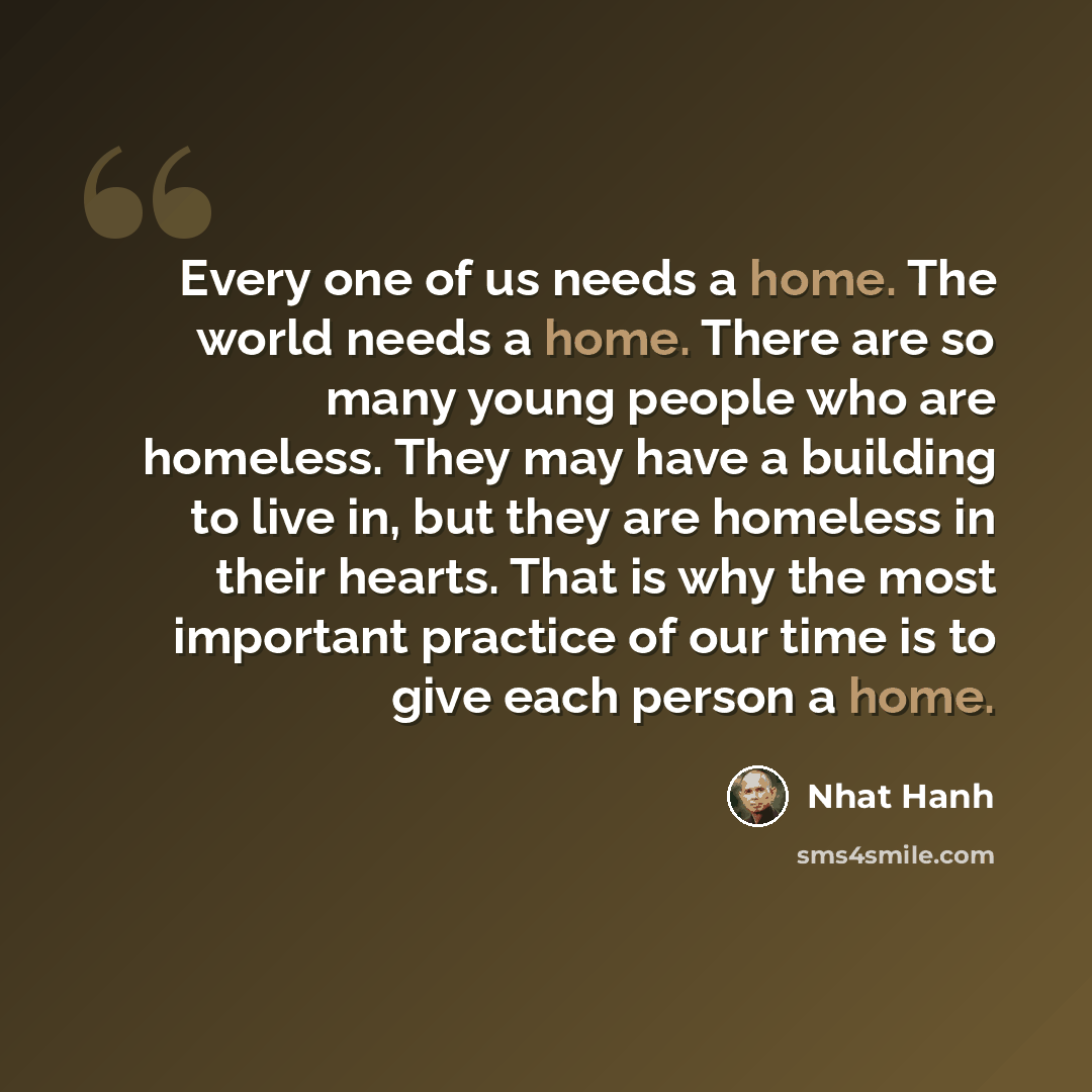 “Every one of us needs a home. The world needs a home. There are so many young people who are homeless. They may have a building to live in, but they are homeless in their hearts. That is why the most important practice of our time is to give each person a home.” quote by Nhat Hanh