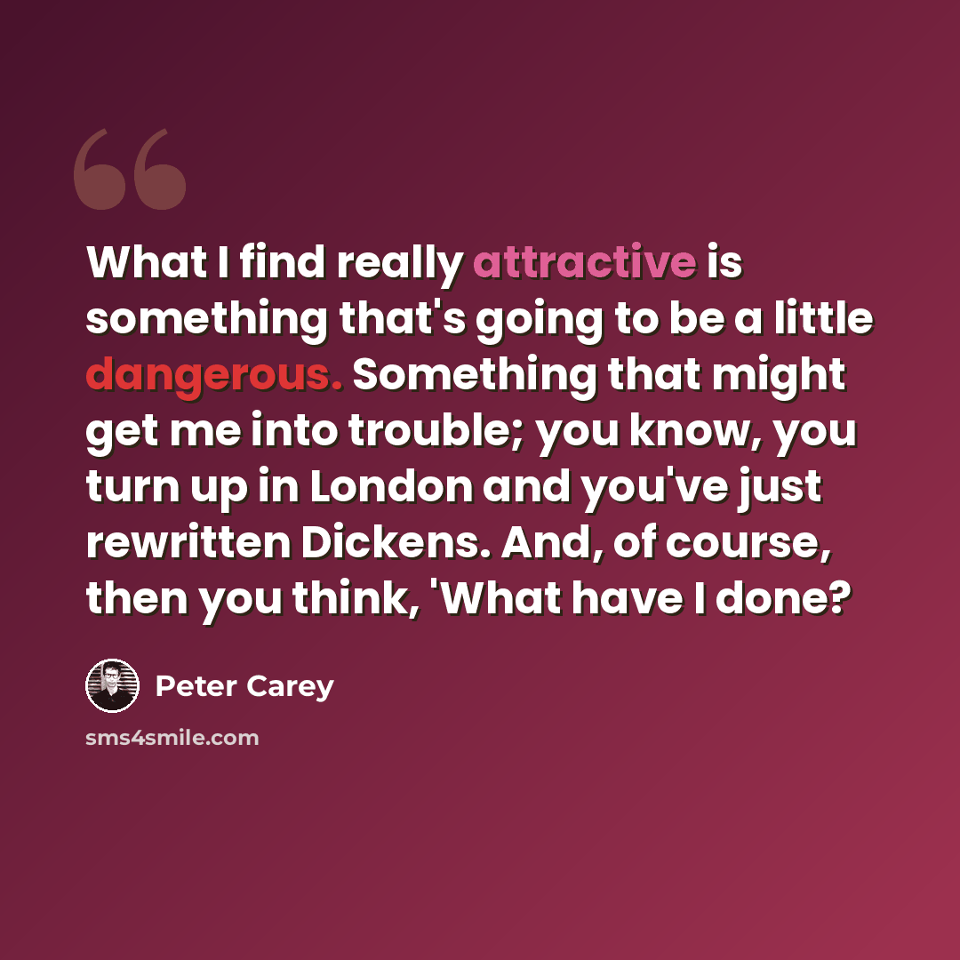 “What I find really attractive is something that's going to be a little dangerous. Something that might get me into trouble; you know, you turn up in London and you've just rewritten Dickens. And, of course, then you think, 'What have I done?” quote by Peter Carey