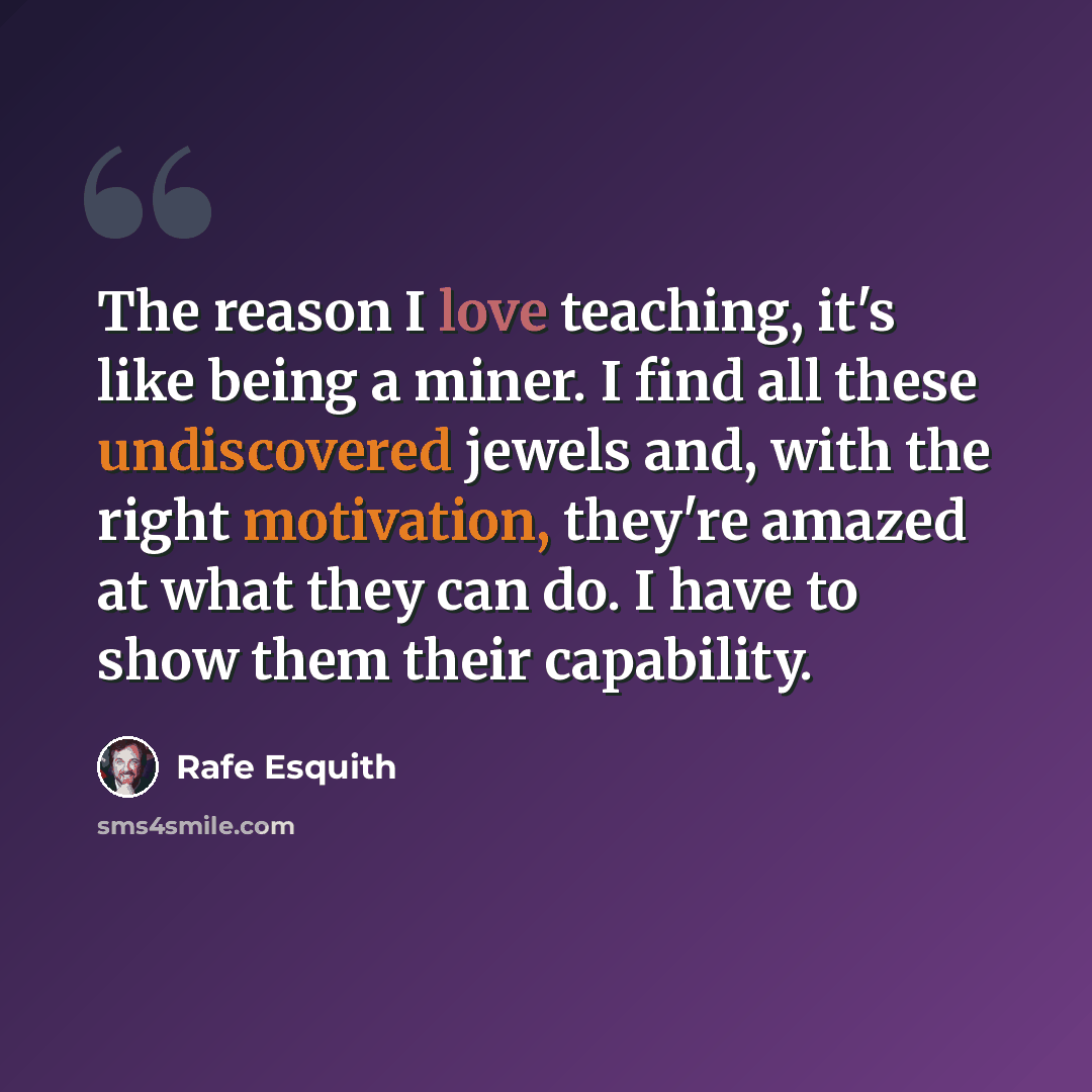 “The reason I love teaching, it's like being a miner. I find all these undiscovered jewels and, with the right motivation, they're amazed at what they can do. I have to show them their capability.” quote by Rafe Esquith