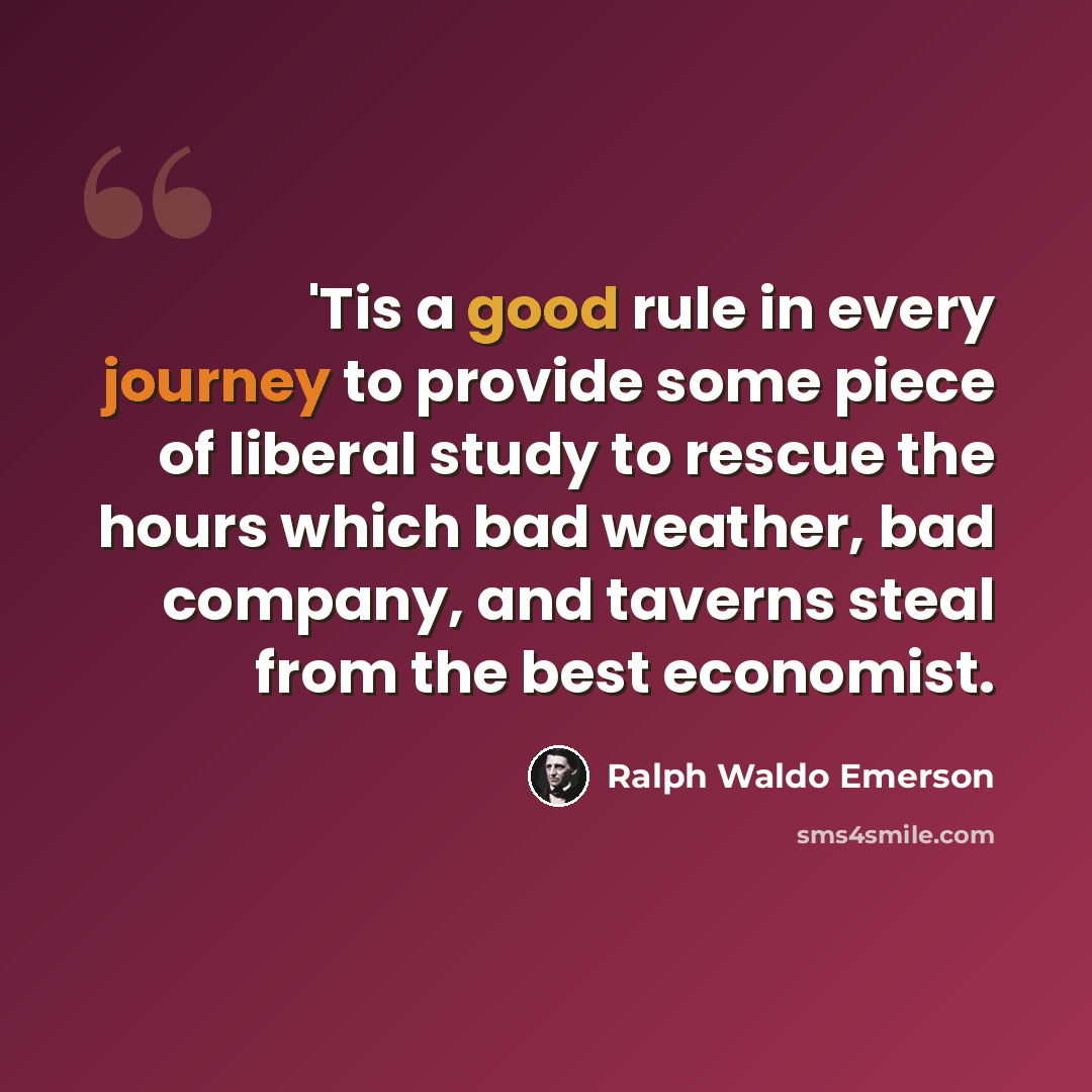 “'Tis a good rule in every journey to provide some piece of liberal study to rescue the hours which bad weather, bad company, and taverns steal from the best economist.” quote by Ralph Waldo Emerson