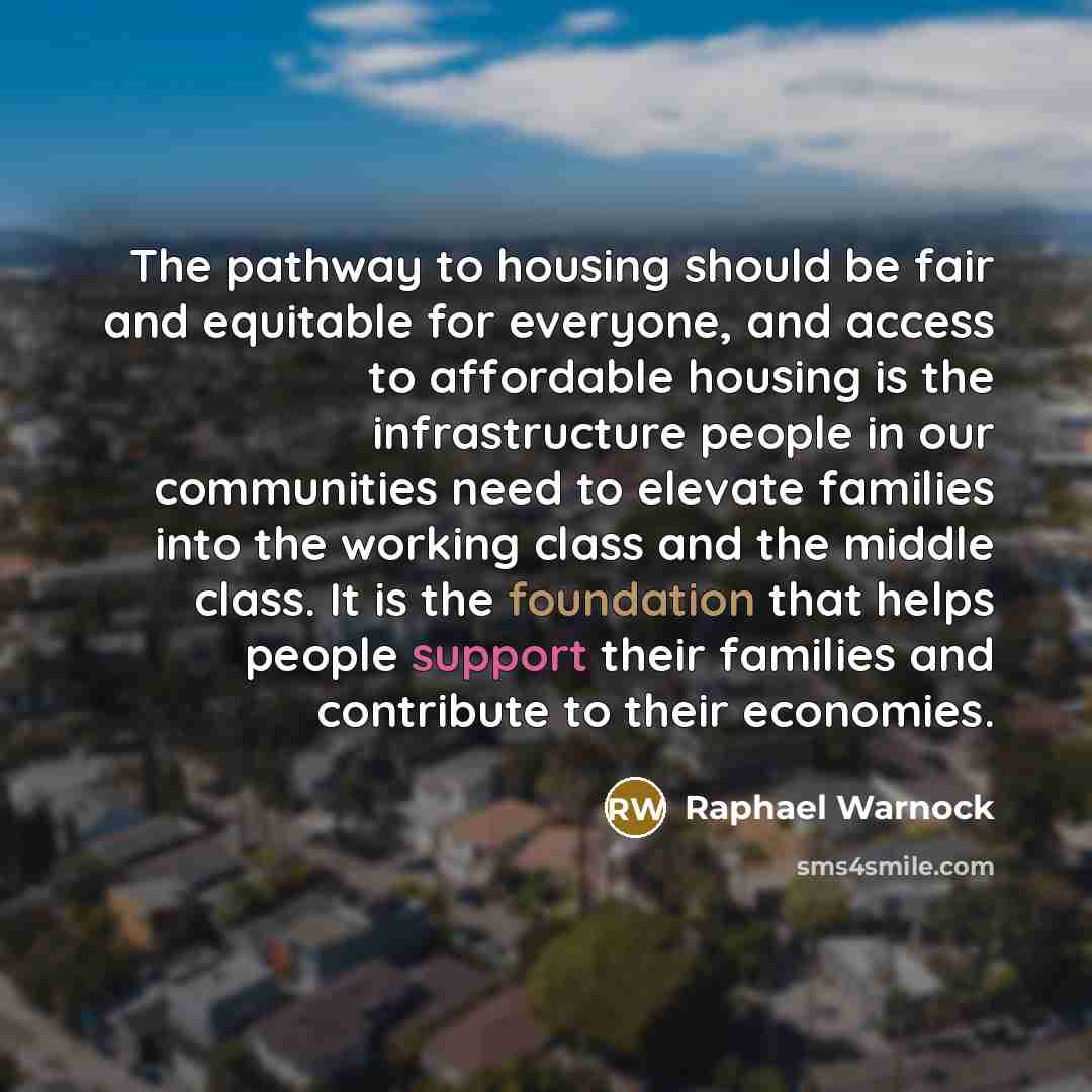 “The pathway to housing should be fair and equitable for everyone, and access to affordable housing is the infrastructure people in our communities need to elevate families into the working class and the middle class. It is the foundation that helps people support their families and contribute to…” quote by Raphael Warnock