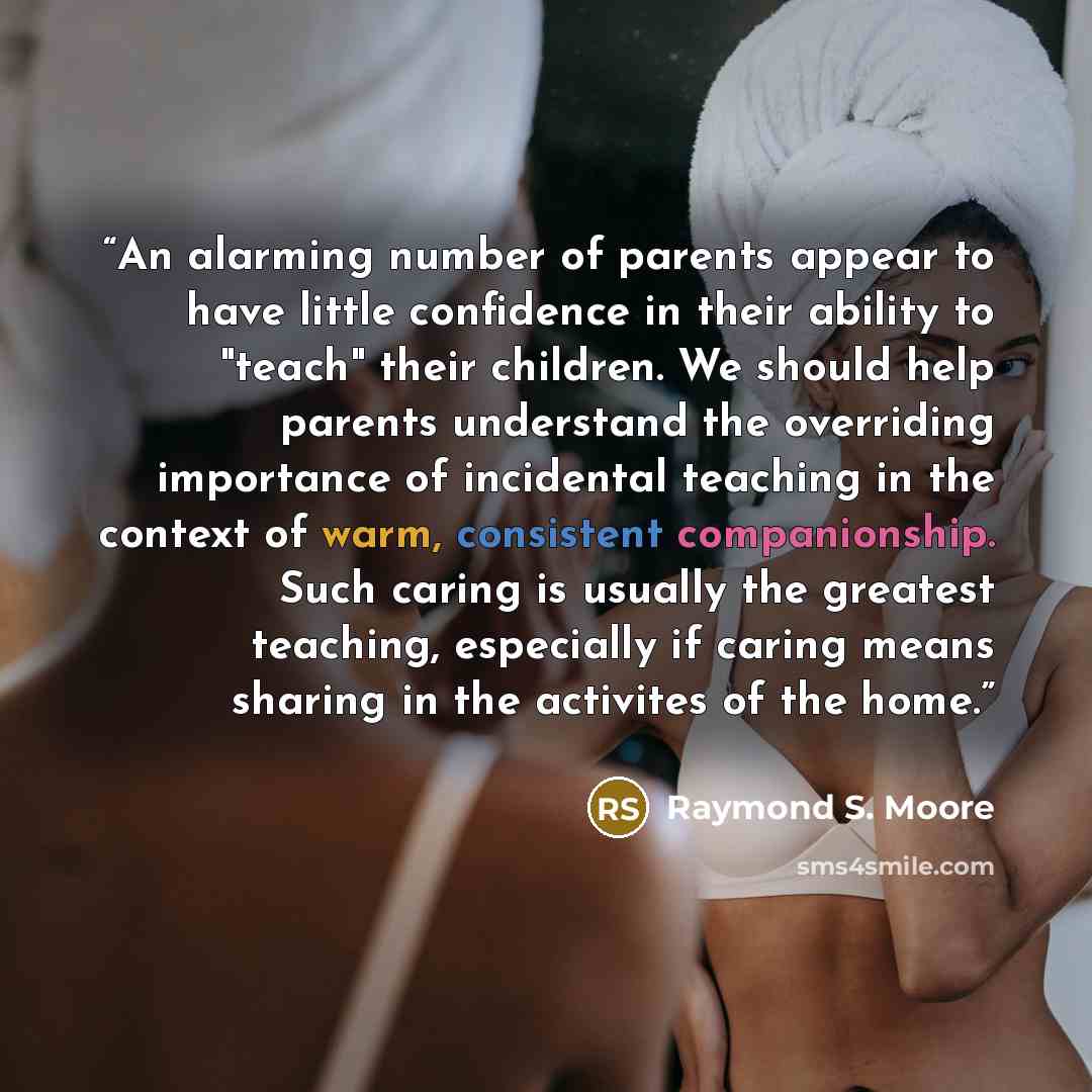“An alarming number of parents appear to have little confidence in their ability to "teach" their children. We should help parents understand the overriding importance of incidental teaching in the context of warm, consistent companionship. Such caring is usually the greatest teaching, especially…” quote by Raymond S. Moore