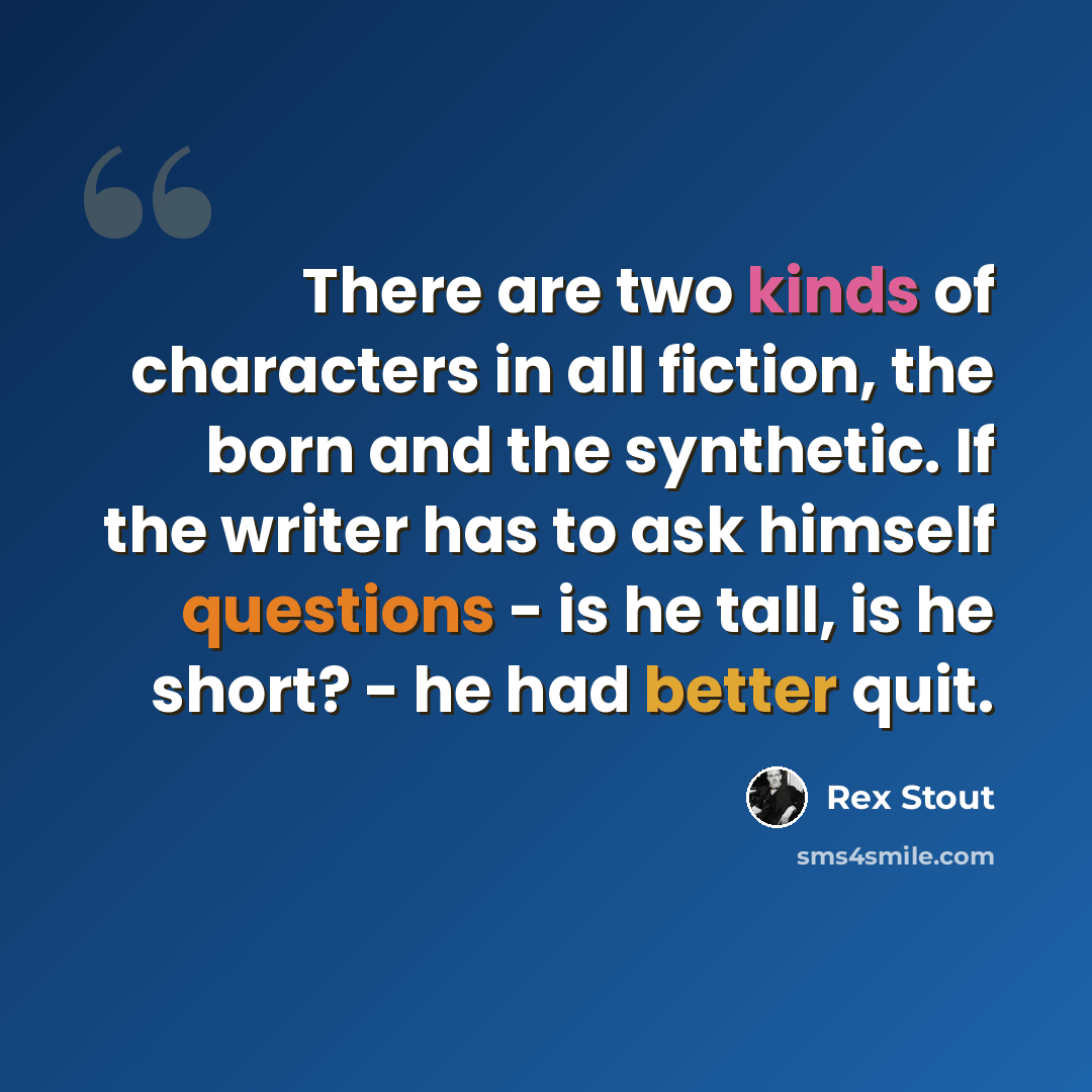 “There are two kinds of characters in all fiction, the born and the synthetic. If the writer has to ask himself questions - is he tall, is he short? - he had better quit.” quote by Rex Stout