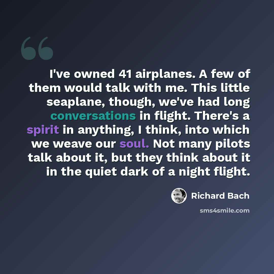“I've owned 41 airplanes. A few of them would talk with me. This little seaplane, though, we've had long conversations in flight. There's a spirit in anything, I think, into which we weave our soul. Not many pilots talk about it, but they think about it in the quiet dark of a night flight.” quote by Richard Bach