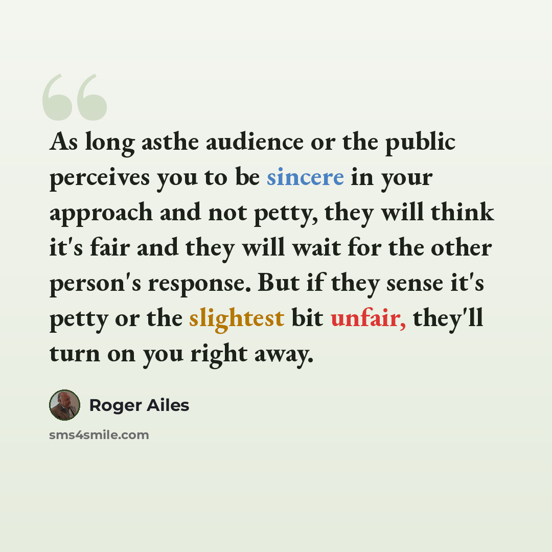 “As long asthe audience or the public perceives you to be sincere in your approach and not petty, they will think it's fair and they will wait for the other person's response. But if they sense it's petty or the slightest bit unfair, they'll turn on you right away.” quote by Roger Ailes