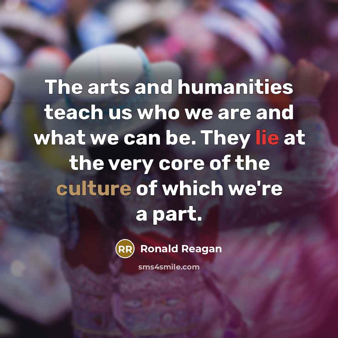 “The arts and humanities teach us who we are and what we can be. They lie at the very core of the culture of which we're a part.” quote by Ronald Reagan