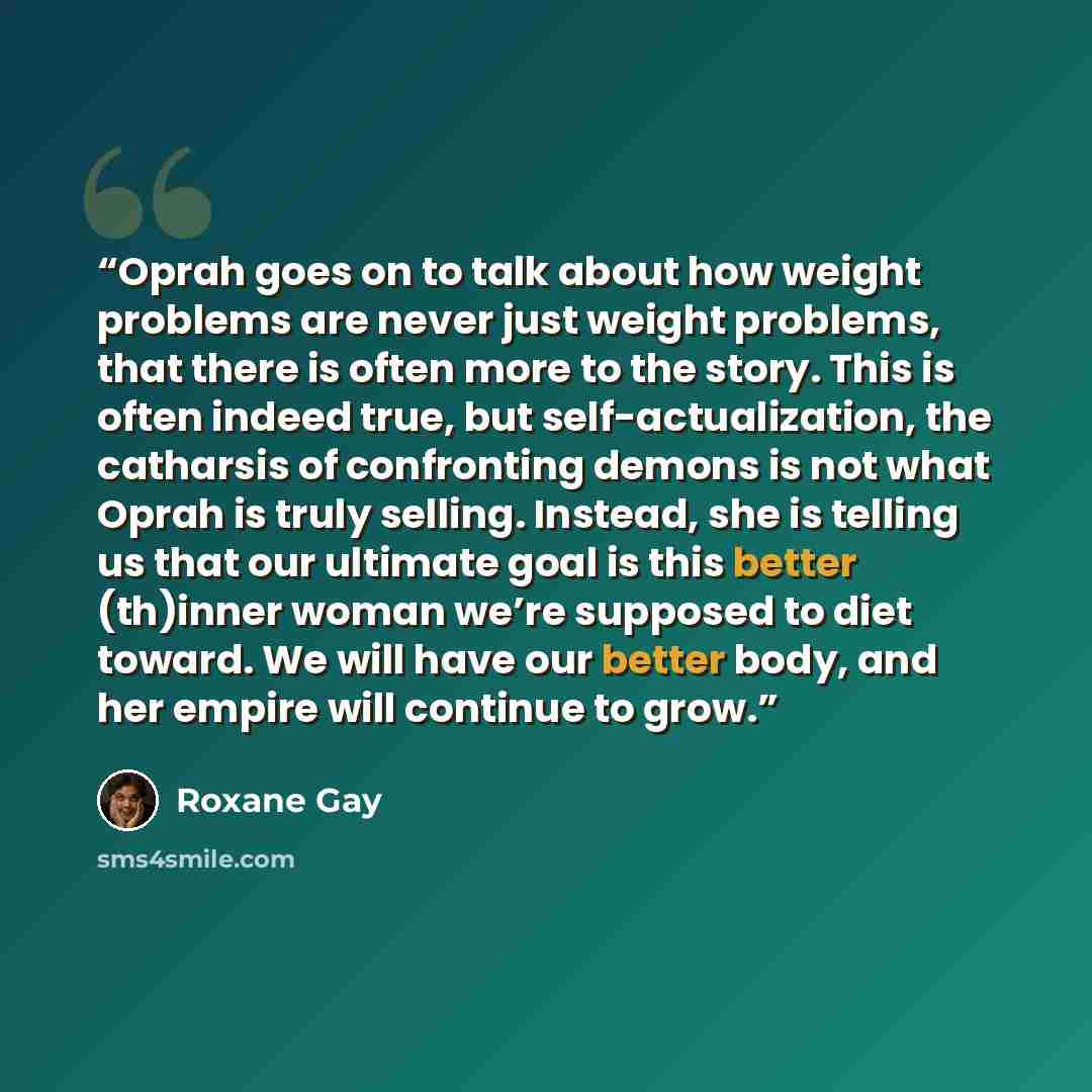 “Oprah goes on to talk about how weight problems are never just weight problems, that there is often more to the story. This is often indeed true, but self-actualization, the catharsis of confronting demons is not what Oprah is truly selling. Instead, she is telling us that our ultimate goal is…” quote by Roxane Gay