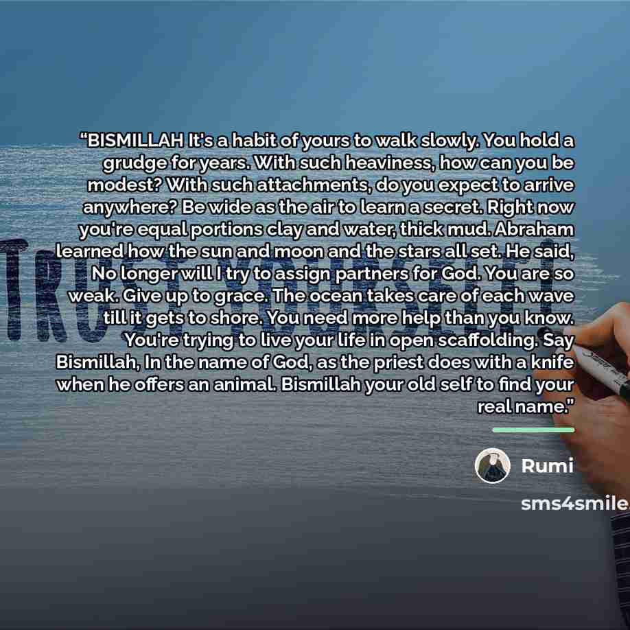 “BISMILLAH It's a habit of yours to walk slowly. You hold a grudge for years. With such heaviness, how can you be modest? With such attachments, do you expect to arrive anywhere? Be wide as the air to learn a secret. Right now you're equal portions clay and water, thick mud. Abraham learned how the…” quote by Rumi