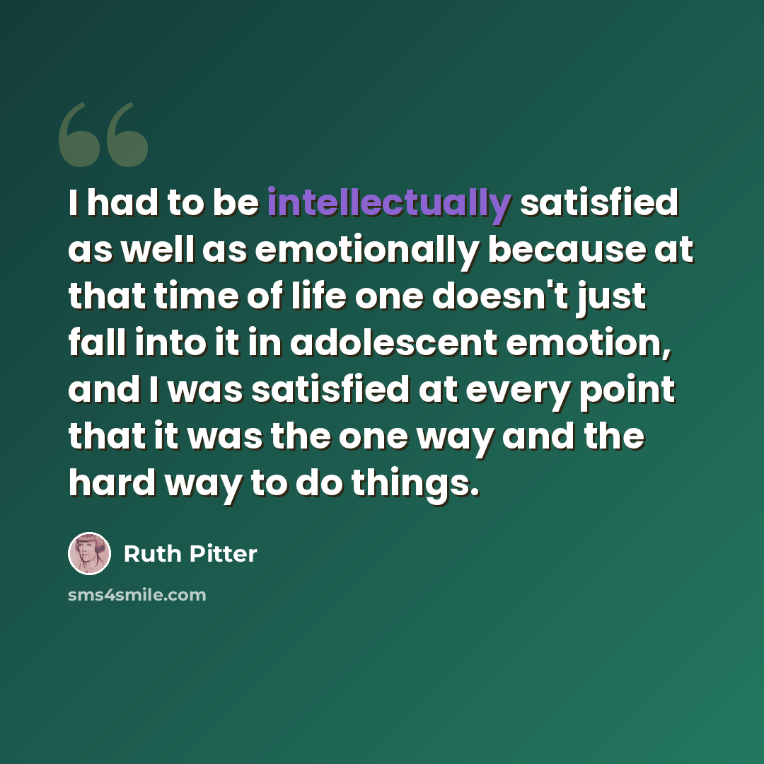 “I had to be intellectually satisfied as well as emotionally because at that time of life one doesn't just fall into it in adolescent emotion, and I was satisfied at every point that it was the one way and the hard way to do things.” quote by Ruth Pitter