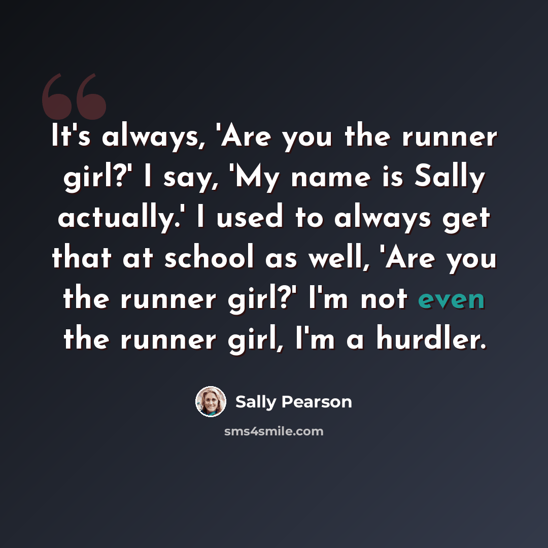 “It's always, 'Are you the runner girl?' I say, 'My name is Sally actually.' I used to always get that at school as well, 'Are you the runner girl?' I'm not even the runner girl, I'm a hurdler.” quote by Sally Pearson