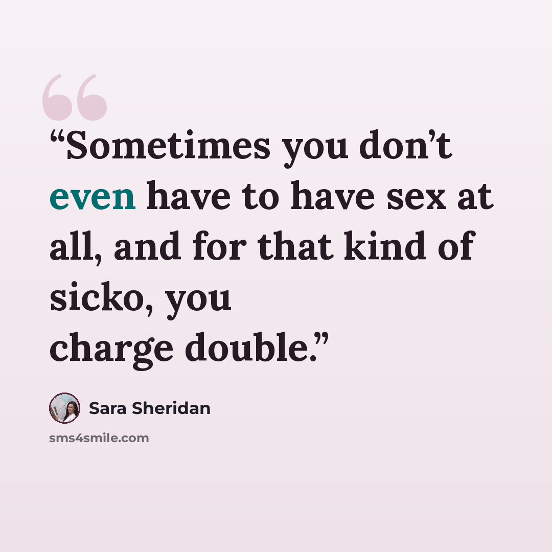 “Sometimes you don’t even have to have sex at all, and for that kind of sicko, you charge double.” quote by Sara Sheridan