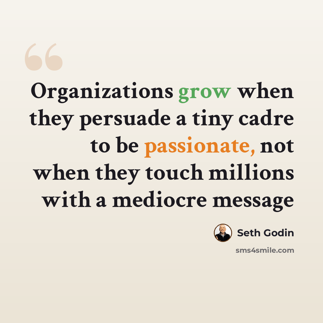 “Organizations grow when they persuade a tiny cadre to be passionate, not when they touch millions with a mediocre message” quote by Seth Godin