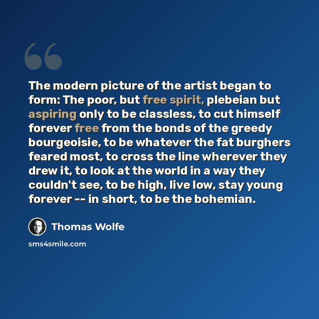 “The modern picture of the artist began to form: The poor, but free spirit, plebeian but aspiring only to be classless, to cut himself forever free from the bonds of the greedy bourgeoisie, to be whatever the fat burghers feared most, to cross the line wherever they drew it, to look at the world in…” quote by Thomas Wolfe