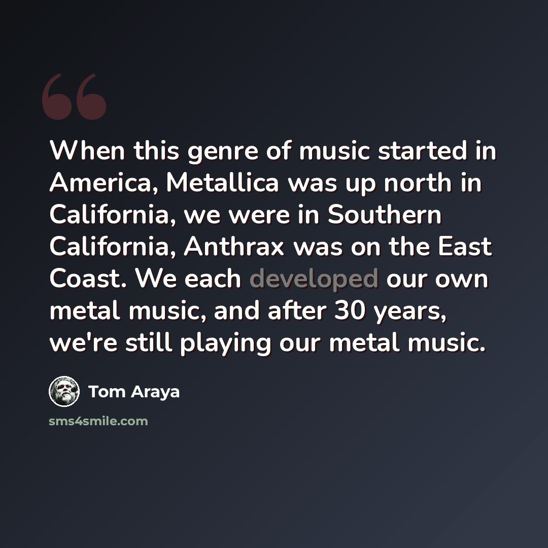 “When this genre of music started in America, Metallica was up north in California, we were in Southern California, Anthrax was on the East Coast. We each developed our own metal music, and after 30 years, we're still playing our metal music.” quote by Tom Araya