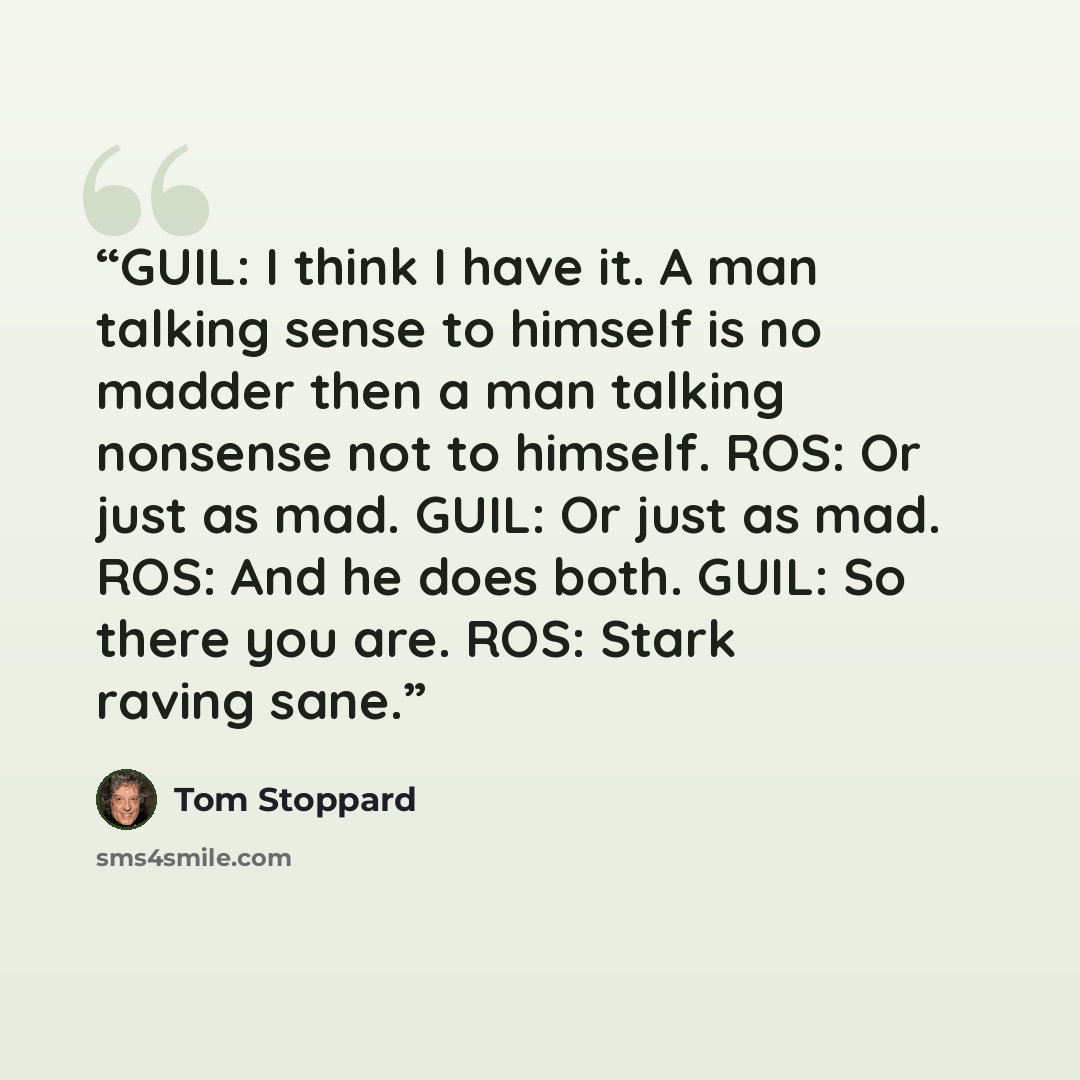“GUIL: I think I have it. A man talking sense to himself is no madder then a man talking nonsense not to himself. ROS: Or just as mad. GUIL: Or just as mad. ROS: And he does both. GUIL: So there you are. ROS: Stark raving sane.” quote by Tom Stoppard
