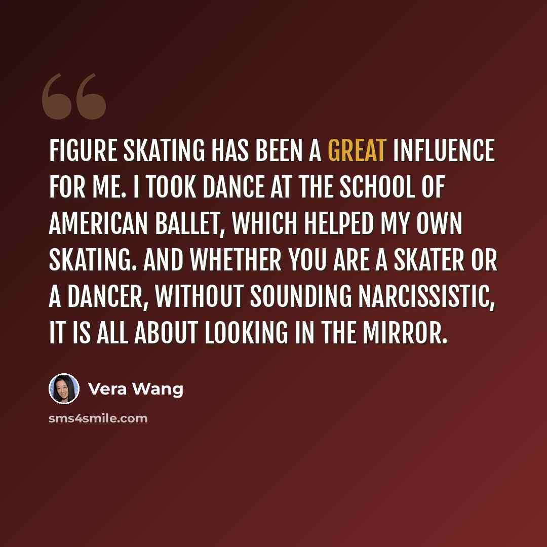 “Figure skating has been a great influence for me. I took dance at the School of American Ballet, which helped my own skating. And whether you are a skater or a dancer, without sounding narcissistic, it is all about looking in the mirror.” quote by Vera Wang