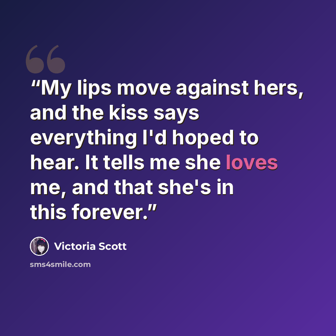 “My lips move against hers, and the kiss says everything I'd hoped to hear. It tells me she loves me, and that she's in this forever.” quote by Victoria Scott