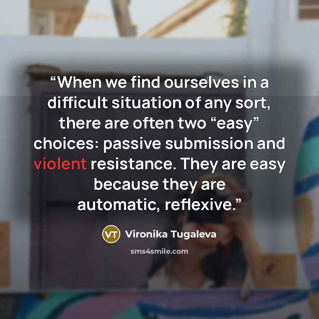 “When we find ourselves in a difficult situation of any sort, there are often two “easy” choices: passive submission and violent resistance. They are easy because they are automatic, reflexive.” quote by Vironika Tugaleva