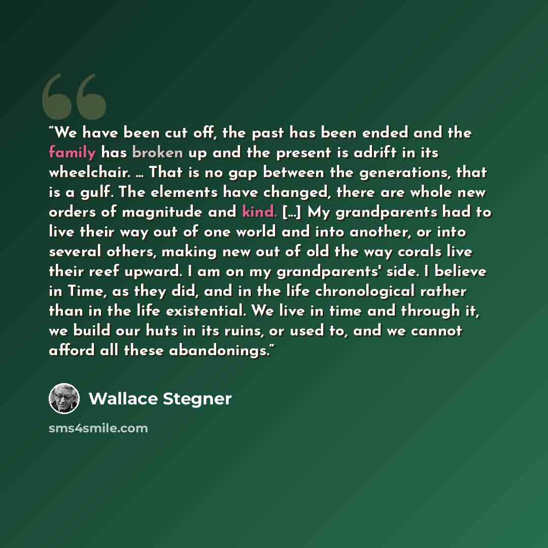 “We have been cut off, the past has been ended and the family has broken up and the present is adrift in its wheelchair. ... That is no gap between the generations, that is a gulf. The elements have changed, there are whole new orders of magnitude and kind. [...] My grandparents had to live their…” quote by Wallace Stegner