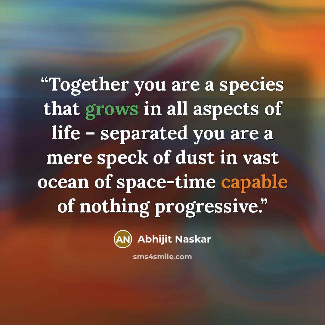 “Together you are a species that grows in all aspects of life – separated you are a mere speck of dust in vast ocean of space-time capable of nothing progressive.” quote by Abhijit Naskar